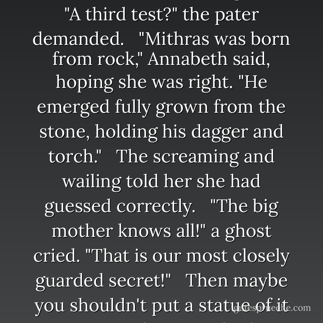 Neither torch nor dagger," Annabeth said firmly. "There is a third test, which I will pass." <br /><br />"A third test?" the pater demanded. <br /><br />"Mithras was born from rock," Annabeth said, hoping she was right. "He emerged fully grown from the stone, holding his dagger and torch." <br /><br />The screaming and wailing told her she had guessed correctly. <br /><br />"The big mother knows all!" a ghost cried. "That is our most closely guarded secret!" <br /><br />Then maybe you shouldn't put a statue of it on your altar, Annabeth thought. - Rick Riordan