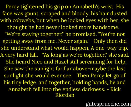 Percy tightened his grip on Annabeth's wrist. His face was gaunt, scraped and bloody, his hair dusted with cobwebs, but when he locked eyes with her, she thought he had never looked more handsome. <br /><br />"We're staying together," he promised. "You're not getting away from me. Never again." <br /><br />Only then did she understand what would happen. A one-way trip. A very hard fall. <br /><br />"As long as we're together," she said. <br /><br />She heard Nico and Hazel still screaming for help. She saw the sunlight far,f ar above-maybe the last sunlight she would ever see. <br /><br />Then Percy let go of his tiny ledge, and together, holding hands, he and Annabeth fell into the endless darkness. - Rick Riordan