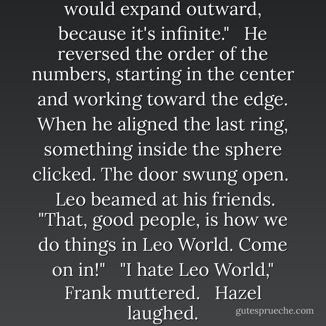I'm stupid," Leo mumbled. "Pi would expand outward, because it's infinite." <br /><br />He reversed the order of the numbers, starting in the center and working toward the edge. When he aligned the last ring, something inside the sphere clicked. The door swung open. <br /><br />Leo beamed at his friends. "That, good people, is how we do things in Leo World. Come on in!" <br /><br />"I hate Leo World," Frank muttered. <br /><br />Hazel laughed. - Rick Riordan