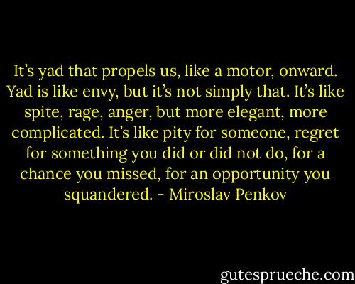 It’s yad that propels us, like a motor, onward. Yad is like envy, but it’s not simply that. It’s like spite, rage, anger, but more elegant, more complicated. It’s like pity for someone, regret for something you did or did not do, for a chance you missed, for an opportunity you squandered. - Miroslav Penkov