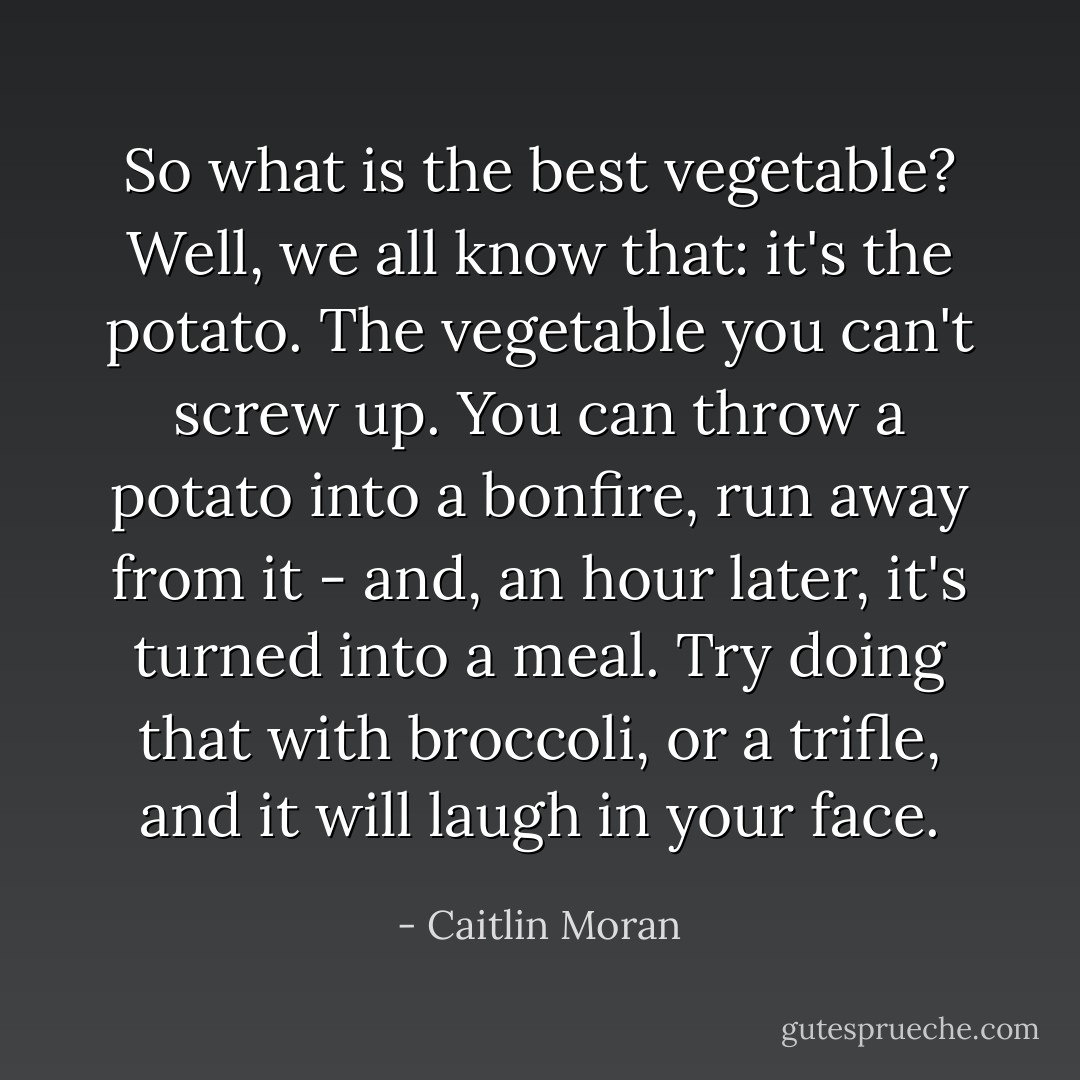 So what is the best vegetable? Well, we all know that: it's the potato. The vegetable you can't screw up. You can throw a potato <i>into a bonfire</i>, run away from it - and, an hour later, it's turned into a meal. Try doing that with broccoli, or a trifle, and it will laugh in your face. - Caitlin Moran