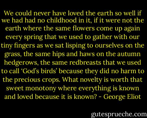 We could never have loved the earth so well if we had had no childhood in it, if it were not the earth where the same flowers come up again every spring that we used to gather with our tiny fingers as we sat lisping to ourselves on the grass, the same hips and haws on the autumn hedgerows, the same redbreasts that we used to call ‘God’s birds’ because they did no harm to the precious crops. What novelty is worth that sweet monotony where everything is known and loved because it is known? - George Eliot