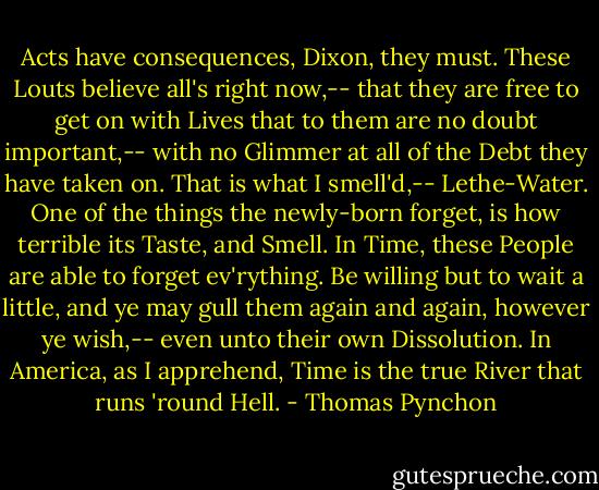 Acts have consequences, Dixon, they must. These Louts believe all's right now,-- that they are free to get on with Lives that to them are no doubt important,-- with no Glimmer at all of the Debt they have taken on. That is what I smell'd,-- Lethe-Water. One of the things the newly-born forget, is how terrible its Taste, and Smell. In Time, these People are able to forget ev'rything. Be willing but to wait a little, and ye may gull them again and again, however ye wish,-- even unto their own Dissolution. In America, as I apprehend, Time is the true River that runs 'round Hell. - Thomas Pynchon