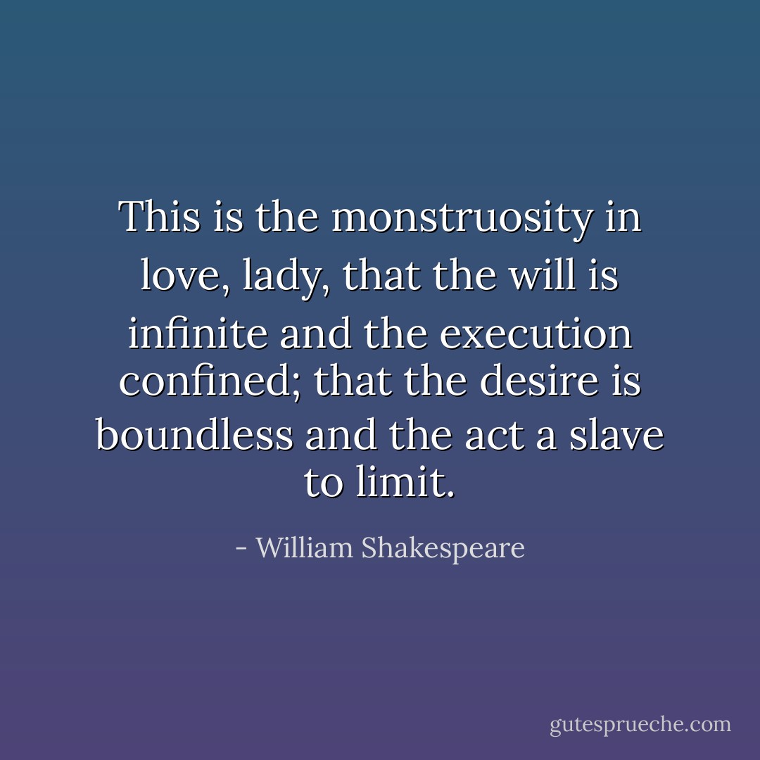 This is the monstruosity in love, lady, that the will is infinite and the execution confined; that the desire is boundless and the act a slave to limit. - William Shakespeare