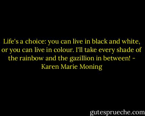 Life's a choice: you can live in black and white, or you can live in colour. I'll take every shade of the rainbow and the gazillion in between! - Karen Marie Moning