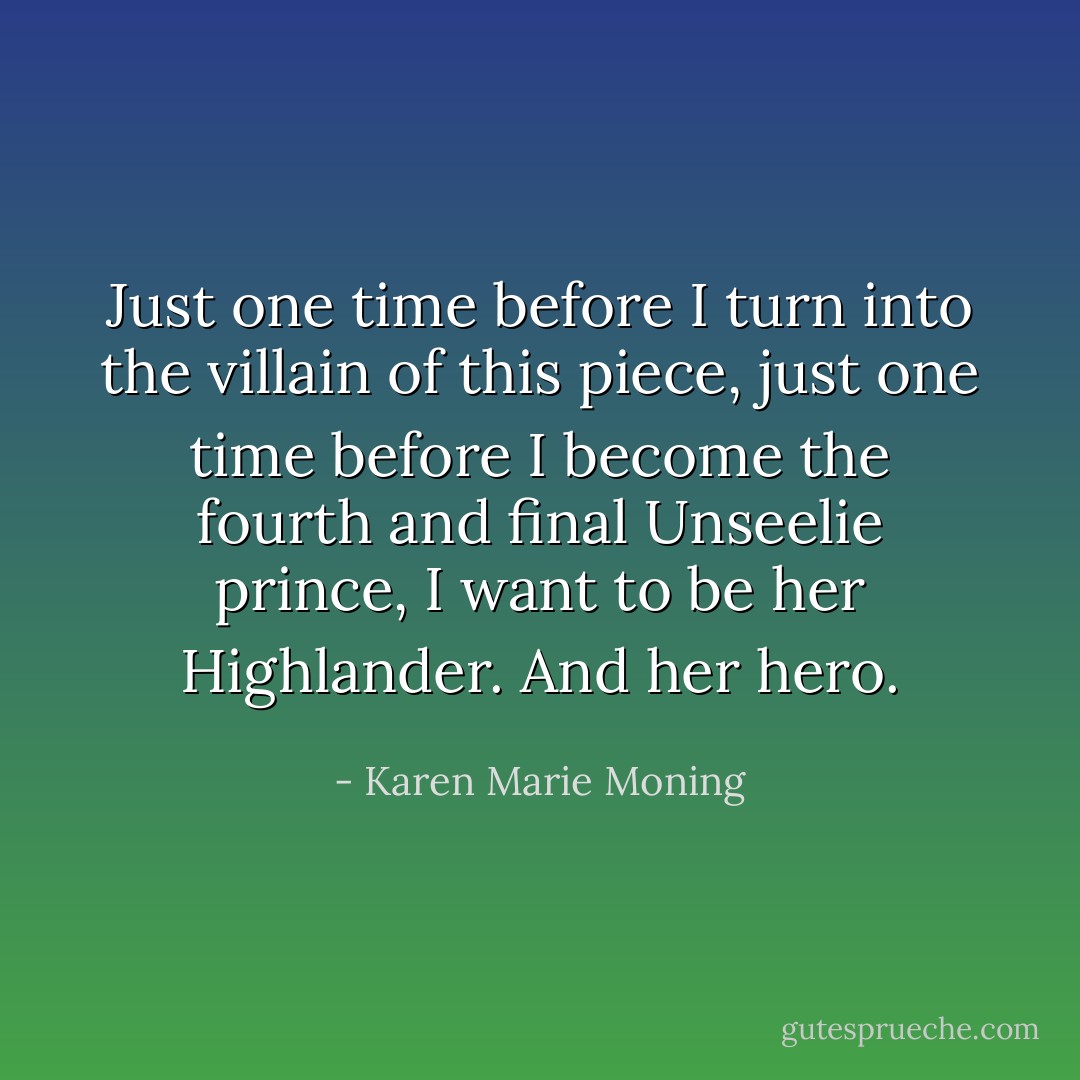 Just one time before I turn into the villain of this piece, just one time before I become the fourth and final Unseelie prince, I want to be her Highlander. And her hero. - Karen Marie Moning