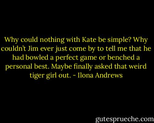 Why could nothing with Kate be simple? Why couldn’t Jim ever just come by to tell me that he had bowled a perfect game or benched a personal best.<br />Maybe finally asked that weird tiger girl out. - Ilona Andrews