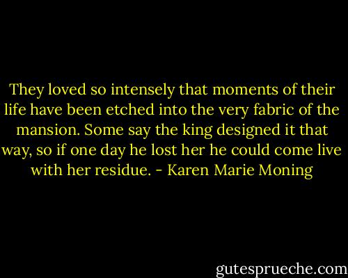 They loved so intensely that moments of their life have been etched into the very fabric of the mansion. Some say the king designed it that way, so if one day he lost her he could come live with her residue. - Karen Marie Moning