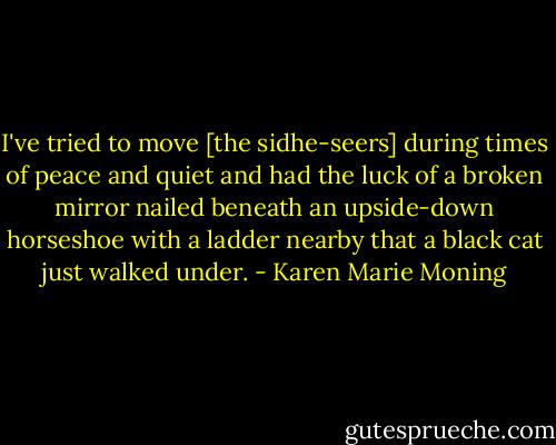 I've tried to move [the sidhe-seers] during times of peace and quiet and had the luck of a broken mirror nailed beneath an upside-down horseshoe with a ladder nearby that a black cat just walked under. - Karen Marie Moning