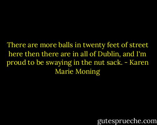 There are more balls in twenty feet of street here then there are in all of Dublin, and I'm proud to be swaying in the nut sack. - Karen Marie Moning