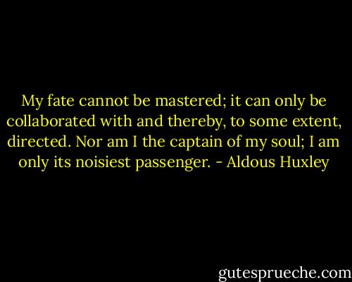 My fate cannot be mastered; it can only be collaborated with and thereby, to some extent, directed. Nor am I the captain of my soul; I am only its noisiest passenger. - Aldous Huxley