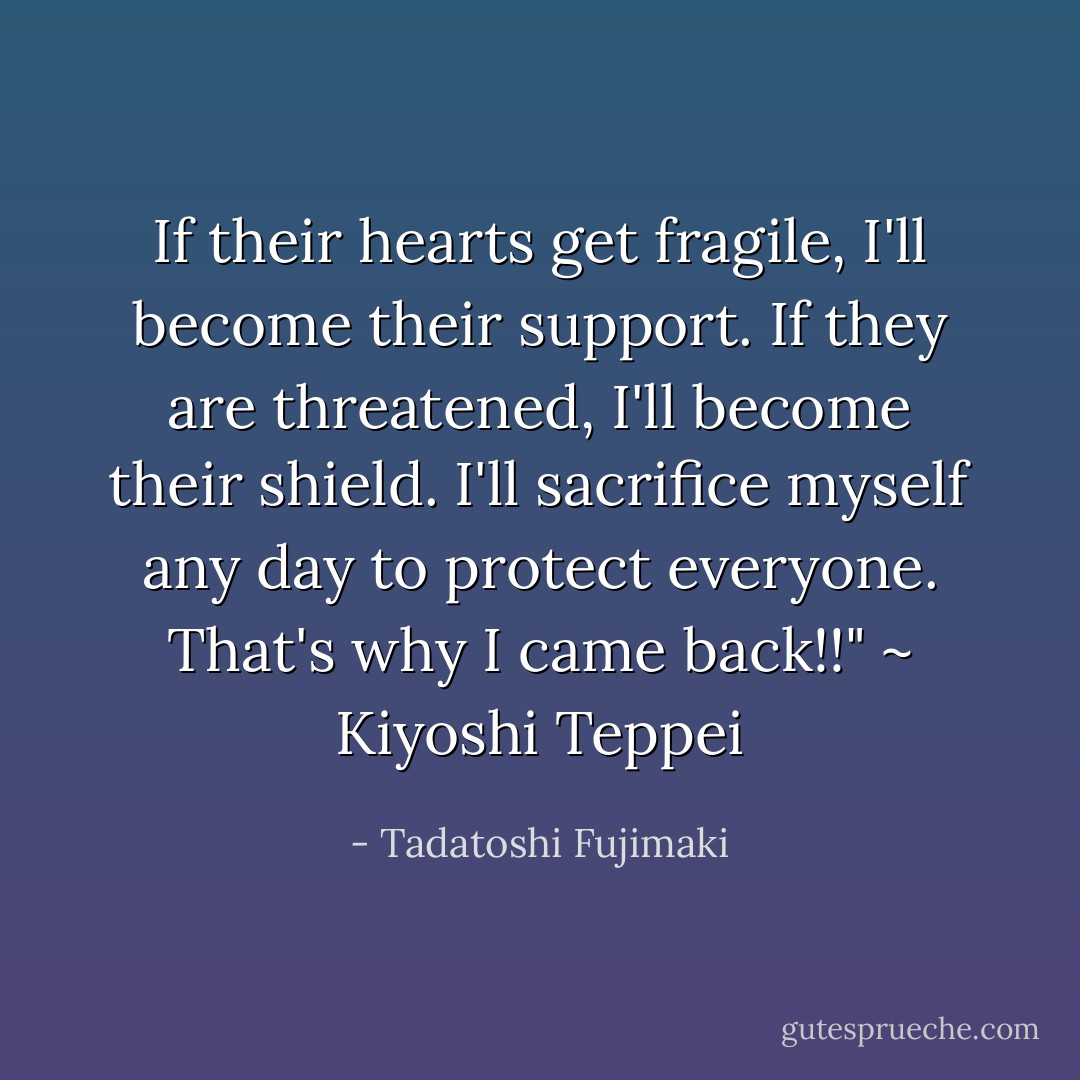 If their hearts get fragile, I'll become their support. If they are threatened, I'll become their shield. I'll sacrifice myself any day to protect everyone. That's why I came back!!" ~ Kiyoshi Teppei - Tadatoshi Fujimaki