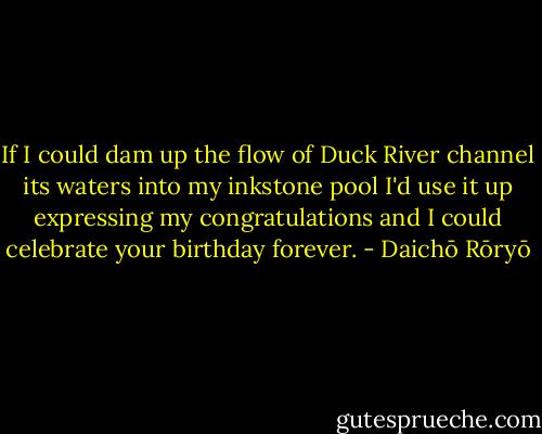 If I could dam up the flow of Duck River channel its waters into my inkstone pool I'd use it up expressing my congratulations and I could celebrate your birthday forever. - Daichō Rōryō