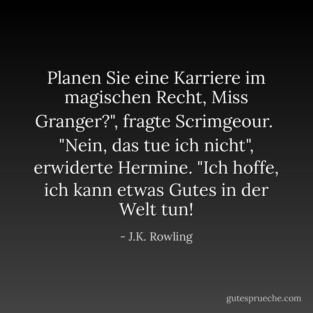Planen Sie eine Karriere im magischen Recht, Miss Granger?", fragte Scrimgeour.<br /> "Nein, das tue ich nicht", erwiderte Hermine. "Ich hoffe, ich kann etwas Gutes in der Welt tun! - J.K. Rowling<