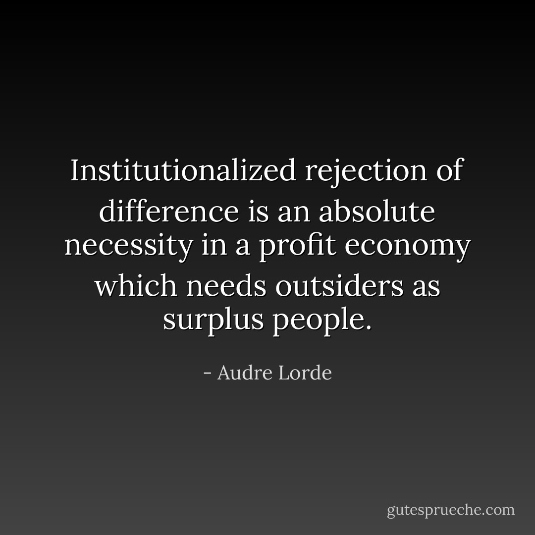 Institutionalized rejection of difference is an absolute necessity in a profit economy which needs outsiders as surplus people. - Audre Lorde