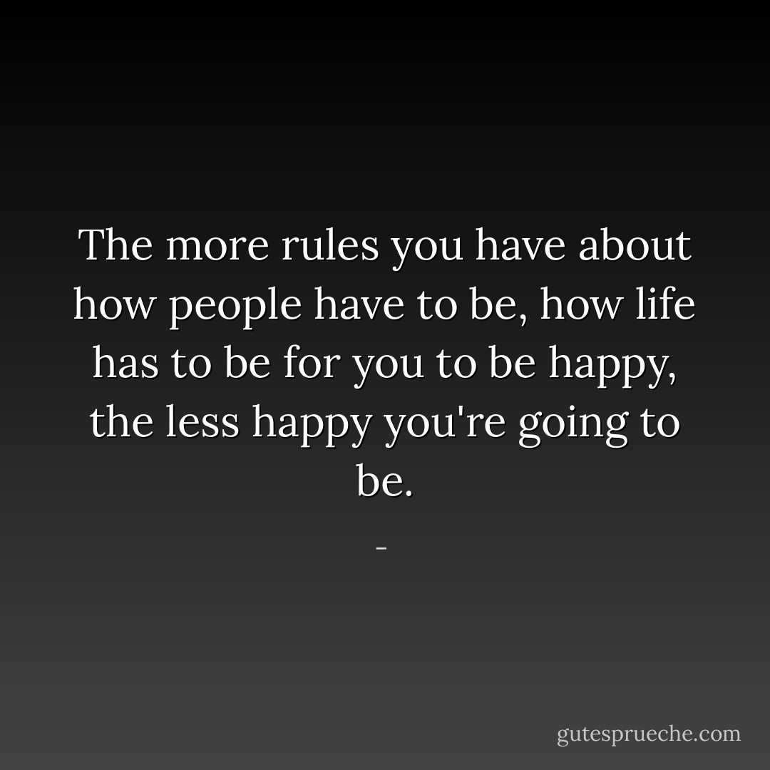 The more rules you have about how people have to be, how life has to be for you to be happy, the less happy you're going to be. - 