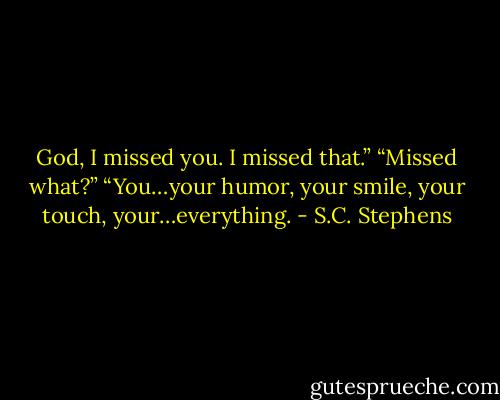 God, I missed you. I missed that.” “Missed what?” “You…your humor, your smile, your touch, your…everything. - S.C. Stephens