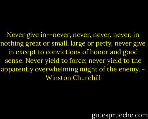 Never give in--never, never, never, never, in nothing great or small, large or petty, never give in except to convictions of honor and good sense. Never yield to force; never yield to the apparently overwhelming might of the enemy. - Winston Churchill