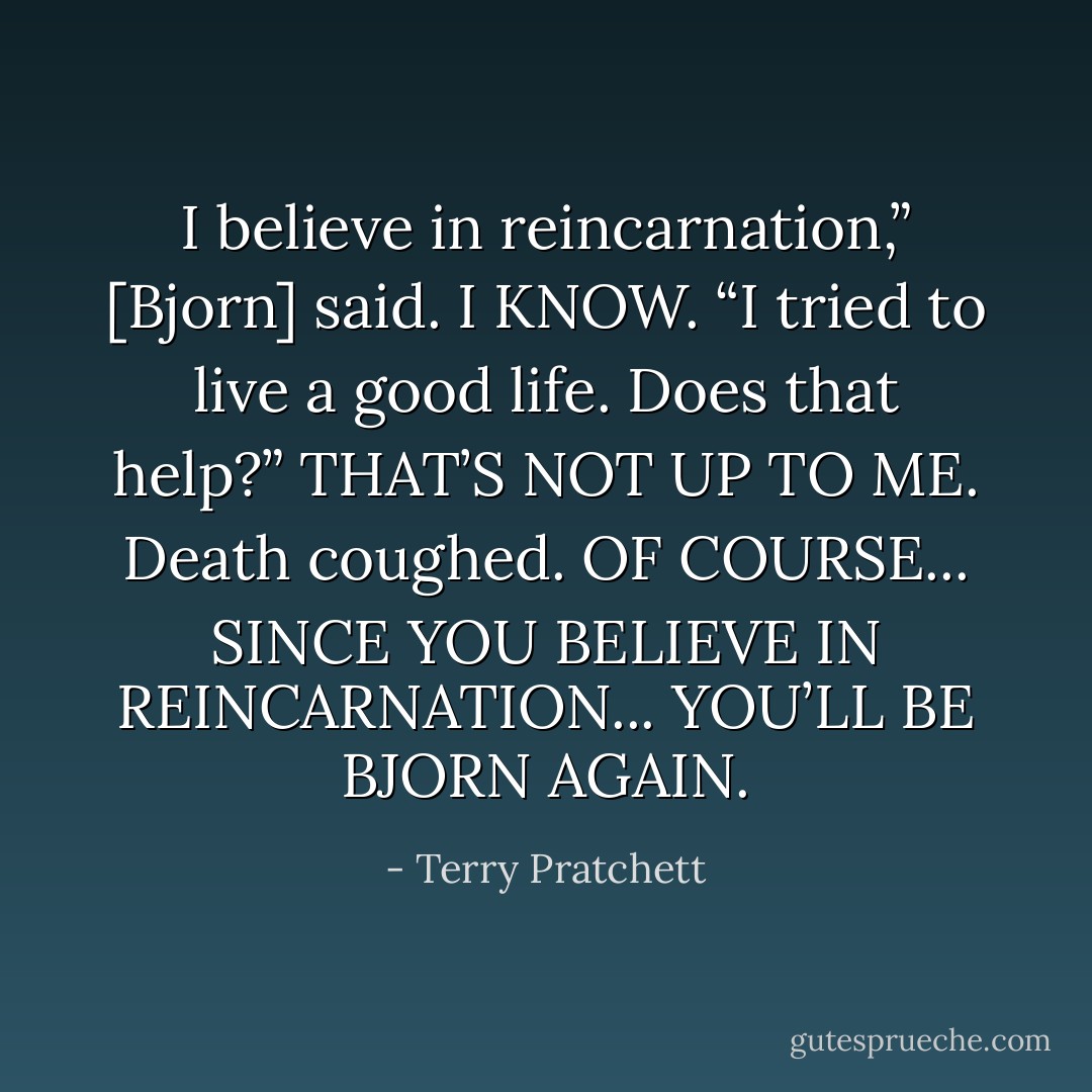 I believe in reincarnation,” [Bjorn] said.<br />I KNOW.<br />“I tried to live a good life. Does that help?”<br />THAT’S NOT UP TO ME. Death coughed. OF COURSE... SINCE YOU BELIEVE IN REINCARNATION... YOU’LL BE BJORN AGAIN. - Terry Pratchett