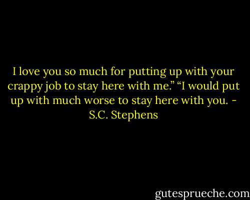 I love you so much for putting up with your crappy job to stay here with me.”<br />“I would put up with much worse to stay here with you. - S.C. Stephens