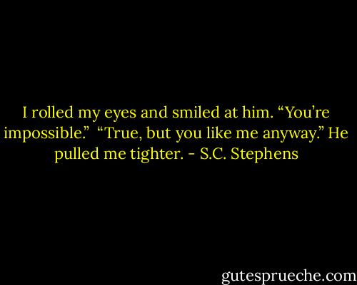 I rolled my eyes and smiled at him. “You’re impossible.” <br />“True, but you like me anyway.” He pulled me tighter. - S.C. Stephens