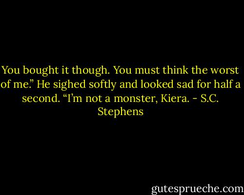 You bought it though. You must think the worst of me.” He sighed softly and looked sad for half a second. “I’m not a monster, Kiera. - S.C. Stephens