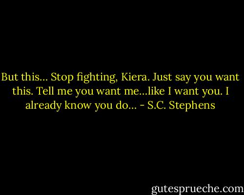 But this… Stop fighting, Kiera. Just say you want this. Tell me you want me…like I want you. I already know you do… - S.C. Stephens