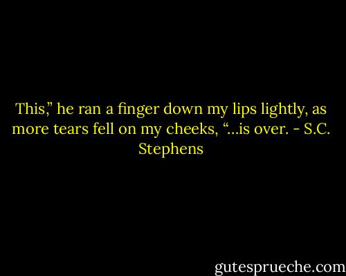 This,” he ran a finger down my lips lightly, as more tears fell on my cheeks, “…is over. - S.C. Stephens