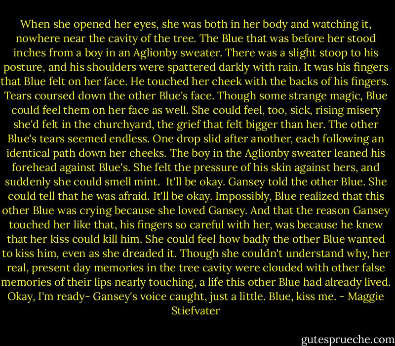 When she opened her eyes, she was both in her body and watching it, nowhere near the cavity of the tree. The Blue that was before her stood inches from a boy in an Aglionby sweater. There was a slight stoop to his posture, and his shoulders were spattered darkly with rain. It was his fingers that Blue felt on her face. He touched her cheek with the backs of his fingers. <br />Tears coursed down the other Blue's face. Though some strange magic, Blue could feel them on her face as well. She could feel, too, sick, rising misery she'd felt in the churchyard, the grief that felt bigger than her. The other Blue's tears seemed endless. One drop slid after another, each following an identical path down her cheeks.<br />The boy in the Aglionby sweater leaned his forehead against Blue's. She felt the pressure of his skin against hers, and suddenly she could smell mint. <br />It'll be okay. Gansey told the other Blue. She could tell that he was afraid. It'll be okay.<br />Impossibly, Blue realized that this other Blue was crying because she loved Gansey. And that the reason Gansey touched her like that, his fingers so careful with her, was because he knew that her kiss could kill him. She could feel how badly the other Blue wanted to kiss him, even as she dreaded it. Though she couldn't understand why, her real, present day memories in the tree cavity were clouded with other false memories of their lips nearly touching, a life this other Blue had already lived.<br />Okay, I'm ready- Gansey's voice caught, just a little. Blue, kiss me. - Maggie Stiefvater