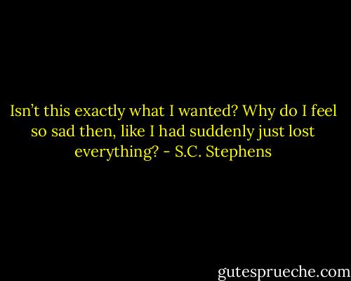 Isn’t this exactly what I wanted? Why do I feel so sad then, like I had suddenly just lost everything? - S.C. Stephens