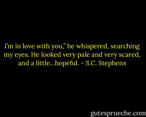 I’m in love with you,” he whispered, searching my eyes. He looked very pale and very scared, and a little…hopeful. - S.C. Stephens