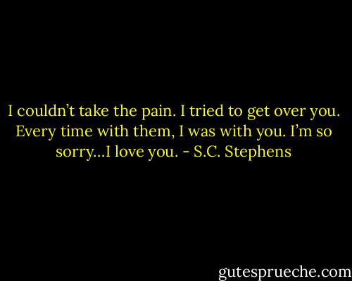 I couldn’t take the pain. I tried to get over you. Every time with them, I was with you. I’m so sorry…I love you. - S.C. Stephens
