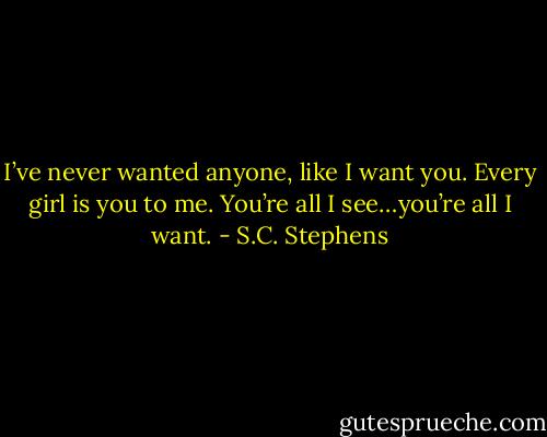 I’ve never wanted anyone, like I want you. Every girl is you to me. You’re all I see…you’re all I want. - S.C. Stephens
