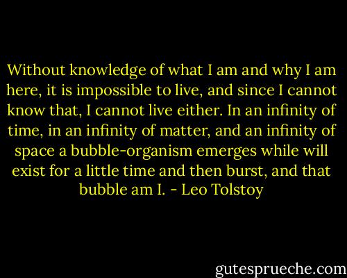 Without knowledge of what I am and why I am here, it is impossible to live, and since I cannot know that, I cannot live either. In an infinity of time, in an infinity of matter, and an infinity of space a bubble-organism emerges while will exist for a little time and then burst, and that bubble am I. - Leo Tolstoy