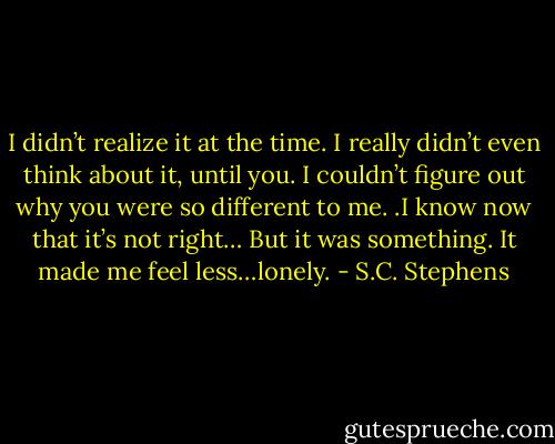 I didn’t realize it at the time. I really didn’t even think about it, until you. I couldn’t figure out why you were so different to me. .I know now that it’s not right… But it was something. It made me feel less…lonely. - S.C. Stephens