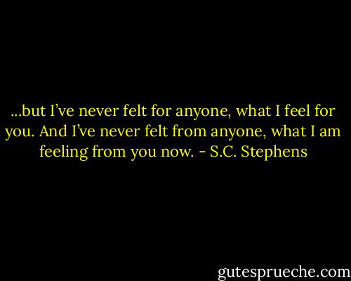 ...but I’ve never felt for anyone, what I feel for you. And I’ve never felt from anyone, what I am feeling from you now. - S.C. Stephens
