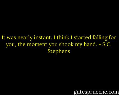 It was nearly instant. I think I started falling for you, the moment you shook my hand. - S.C. Stephens