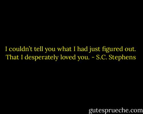 I couldn’t tell you what I had just figured out. That I desperately loved you. - S.C. Stephens