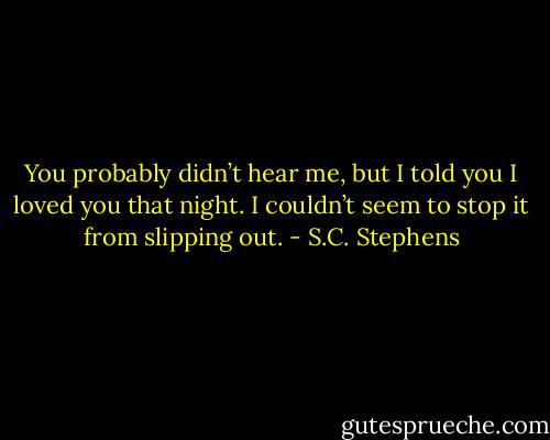 You probably didn’t hear me, but I told you I loved you that night. I couldn’t seem to stop it from slipping out. - S.C. Stephens