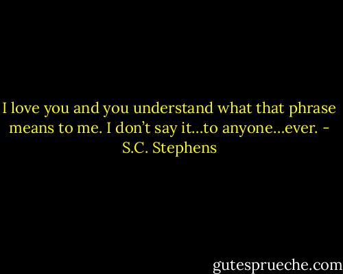 I love you and you understand what that phrase means to me. I don’t say it…to anyone…ever. - S.C. Stephens