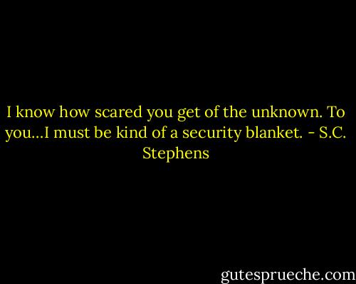 I know how scared you get of the unknown. To you…I must be kind of a security blanket. - S.C. Stephens