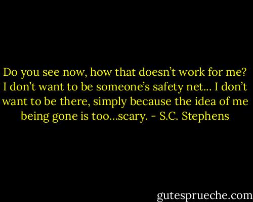 Do you see now, how that doesn’t work for me? I don’t want to be someone’s safety net... I don’t want to be there, simply because the idea of me being gone is too…scary. - S.C. Stephens