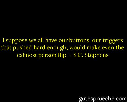 I suppose we all have our buttons, our triggers that pushed hard enough, would make even the calmest person flip. - S.C. Stephens