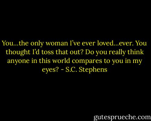 You…the only woman I’ve ever loved…ever. You thought I’d toss that out? Do you really think anyone in this world compares to you in my eyes? - S.C. Stephens