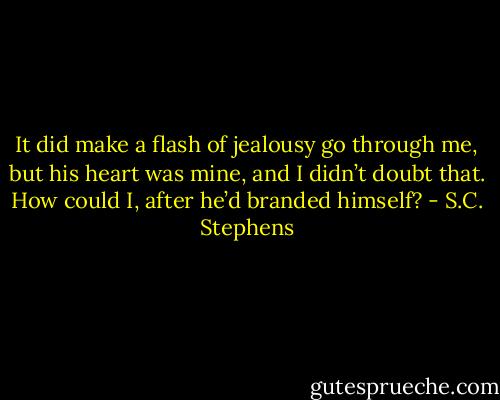 It did make a flash of jealousy go through me, but his heart was mine, and I didn’t doubt that. How could I, after he’d branded himself? - S.C. Stephens