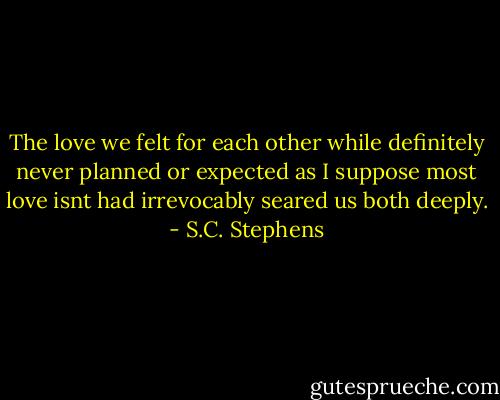 The love we felt for each other while definitely never planned or expected as I suppose most love isnt had irrevocably seared us both deeply. - S.C. Stephens