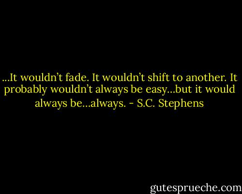 ...It wouldn’t fade. It wouldn’t shift to another. It probably wouldn’t always be easy…but it would always be…always. - S.C. Stephens