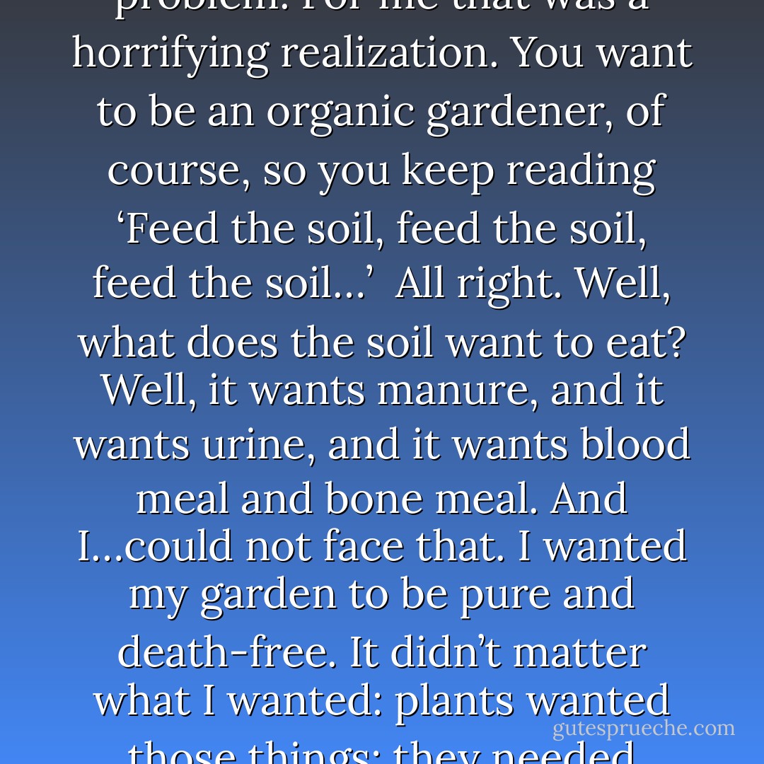 What do plants eat? They eat dead animals; that’s the problem. For me that was a horrifying realization. You want to be an organic gardener, of course, so you keep reading ‘Feed the soil, feed the soil, feed the soil…’<br /><br />All right. Well, what does the soil want to eat? Well, it wants manure, and it wants urine, and it wants blood meal and bone meal. And I…could not face that. I wanted my garden to be pure and death-free. It didn’t matter what I wanted: plants wanted those things; they needed those things to grow. - Lierre Keith