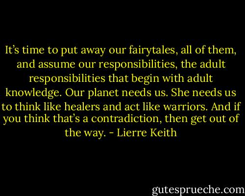 It’s time to put away our fairytales, all of them, and assume our responsibilities, the adult responsibilities that begin with adult knowledge. Our planet needs us. She needs us to think like healers and act like warriors. And if you think that’s a contradiction, then get out of the way. - Lierre Keith