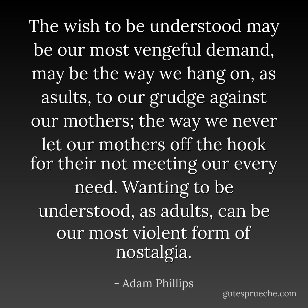 The wish to be understood may be our most vengeful demand, may be the way we hang on, as asults, to our grudge against our mothers; the way we never let our mothers off the hook for their not meeting our every need. Wanting to be understood, as adults, can be our most violent form of nostalgia. - Adam Phillips